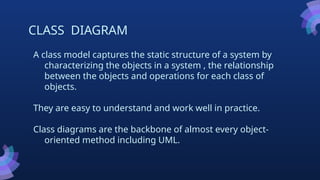 CLASS DIAGRAM
A class model captures the static structure of a system by
characterizing the objects in a system , the relationship
between the objects and operations for each class of
objects.
They are easy to understand and work well in practice.
Class diagrams are the backbone of almost every object-
oriented method including UML.
 