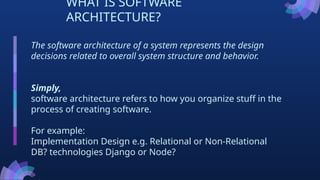 WHAT IS SOFTWARE
ARCHITECTURE?
The software architecture of a system represents the design
decisions related to overall system structure and behavior.
Simply,
software architecture refers to how you organize stuff in the
process of creating software.
For example:
Implementation Design e.g. Relational or Non-Relational
DB? technologies Django or Node?
 