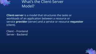 What’s the Client-Server
Model?
Client-server is a model that structures the tasks or
workloads of an application between a resource or
service provider (server) and a service or resource requester
(client).
Client – Frontend
Server - Backend
 