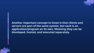 Another important concept to know is that clients and
servers are part of the same system, but each is an
application/program on its own. Meaning they can be
developed, hosted, and executed separately.
 