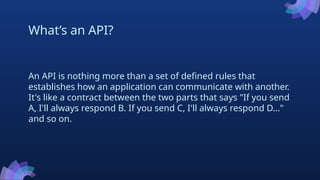 What’s an API?
An API is nothing more than a set of defined rules that
establishes how an application can communicate with another.
It's like a contract between the two parts that says "If you send
A, I'll always respond B. If you send C, I'll always respond D..."
and so on.
 