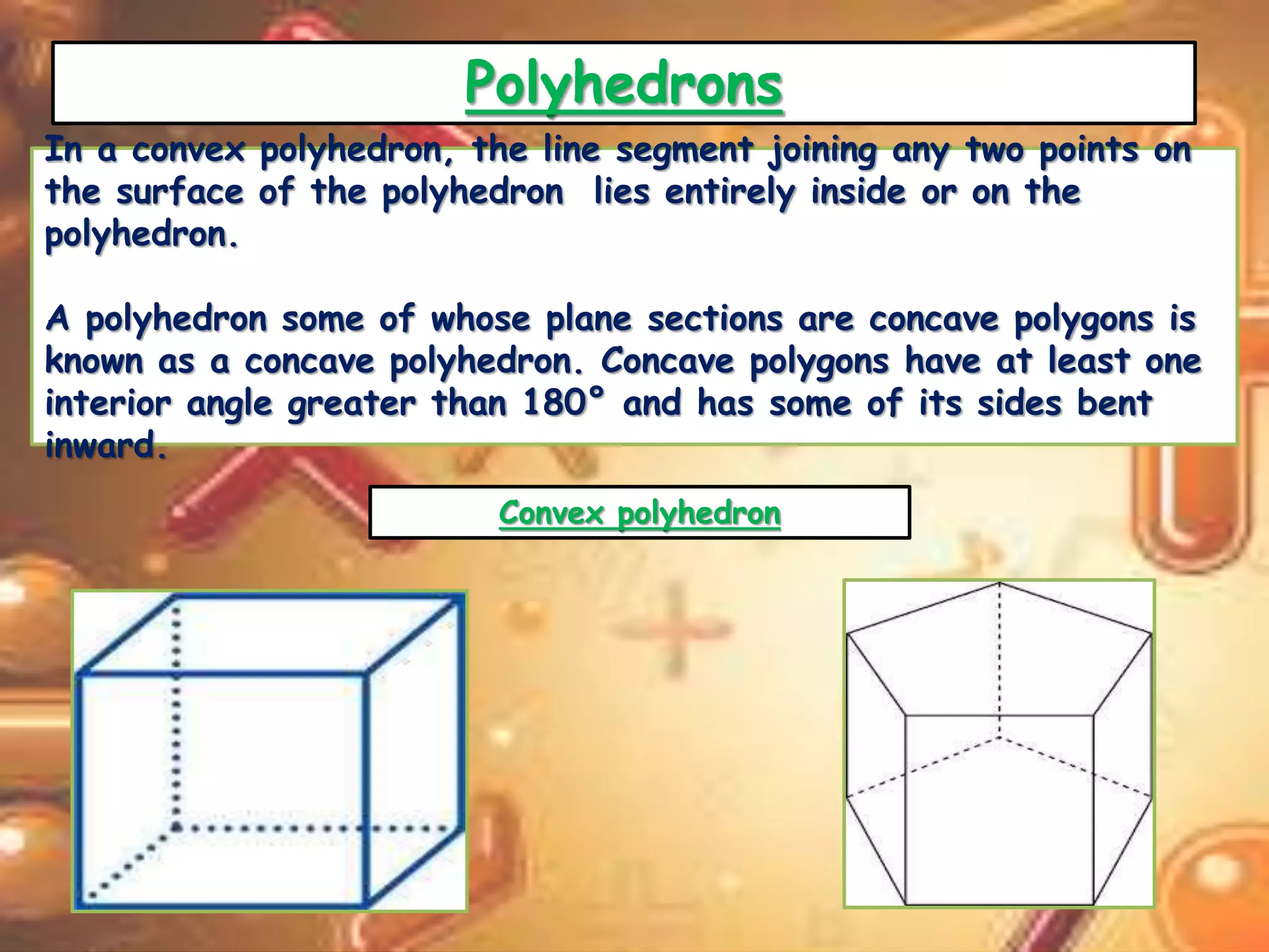 Polyhedrons 
In a convex polyhedron, the line segment joining any two points on 
the surface of the polyhedron lies entirely inside or on the 
polyhedron. 
A polyhedron some of whose plane sections are concave polygons is 
known as a concave polyhedron. Concave polygons have at least one 
interior angle greater than 180° and has some of its sides bent 
inward. 
Convex polyhedron 
 