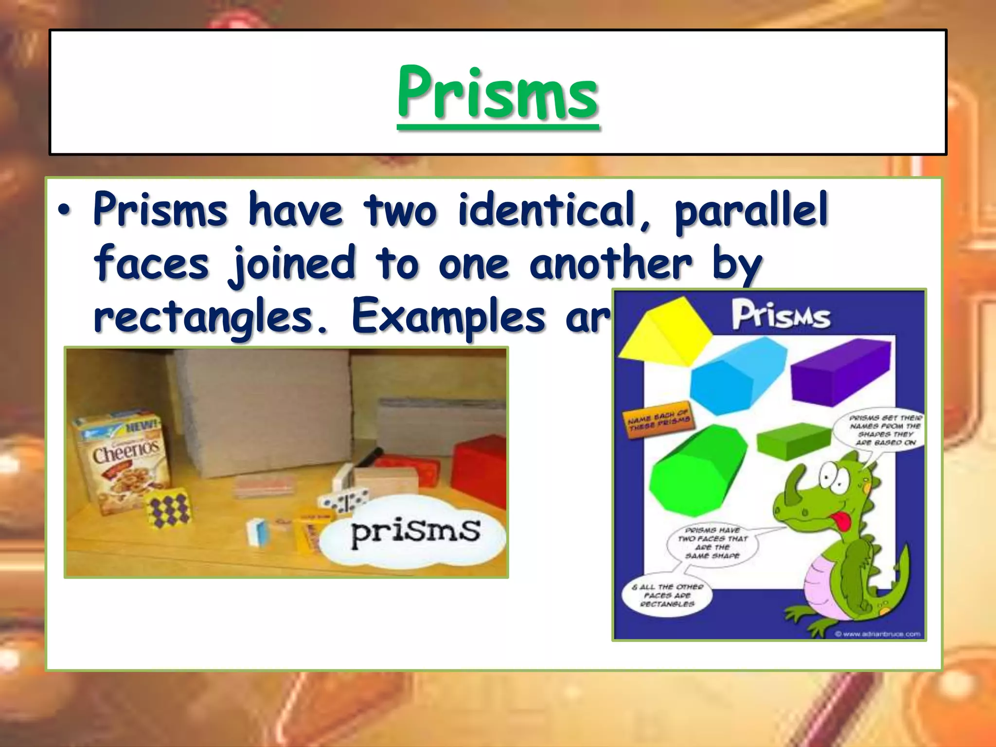 Prisms 
• Prisms have two identical, parallel 
faces joined to one another by 
rectangles. Examples are; 
 