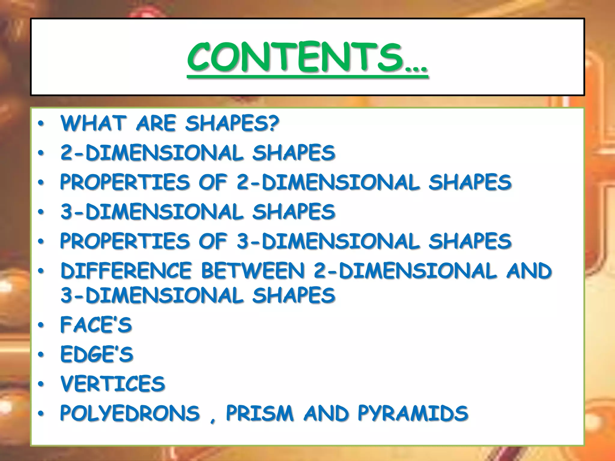 CONTENTS… 
• WHAT ARE SHAPES? 
• 2-DIMENSIONAL SHAPES 
• PROPERTIES OF 2-DIMENSIONAL SHAPES 
• 3-DIMENSIONAL SHAPES 
• PROPERTIES OF 3-DIMENSIONAL SHAPES 
• DIFFERENCE BETWEEN 2-DIMENSIONAL AND 
3-DIMENSIONAL SHAPES 
• FACE’S 
• EDGE’S 
• VERTICES 
• POLYEDRONS , PRISM AND PYRAMIDS 
 