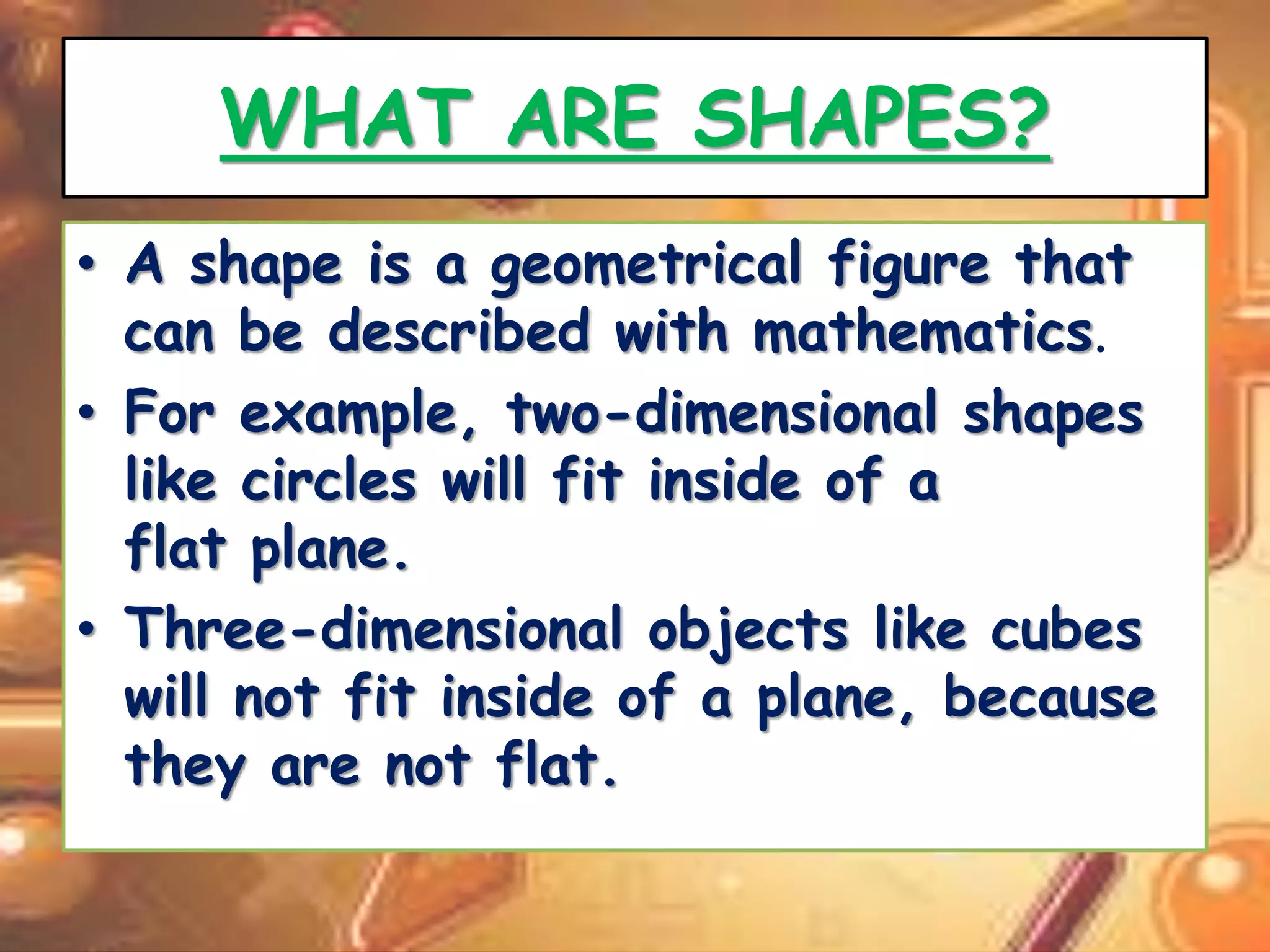 WHAT ARE SHAPES? 
• A shape is a geometrical figure that 
can be described with mathematics. 
• For example, two-dimensional shapes 
like circles will fit inside of a 
flat plane. 
• Three-dimensional objects like cubes 
will not fit inside of a plane, because 
they are not flat. 
 