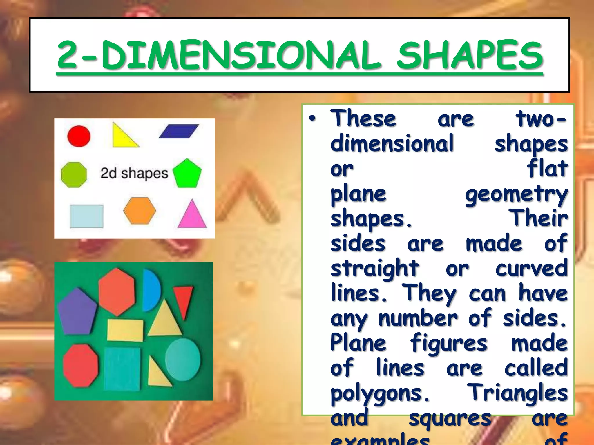 2-DIMENSIONAL SHAPES 
• These are two-dimensional 
shapes 
or flat 
plane geometry 
shapes. Their 
sides are made of 
straight or curved 
lines. They can have 
any number of sides. 
Plane figures made 
of lines are called 
polygons. Triangles 
and squares are 
examples of 
 