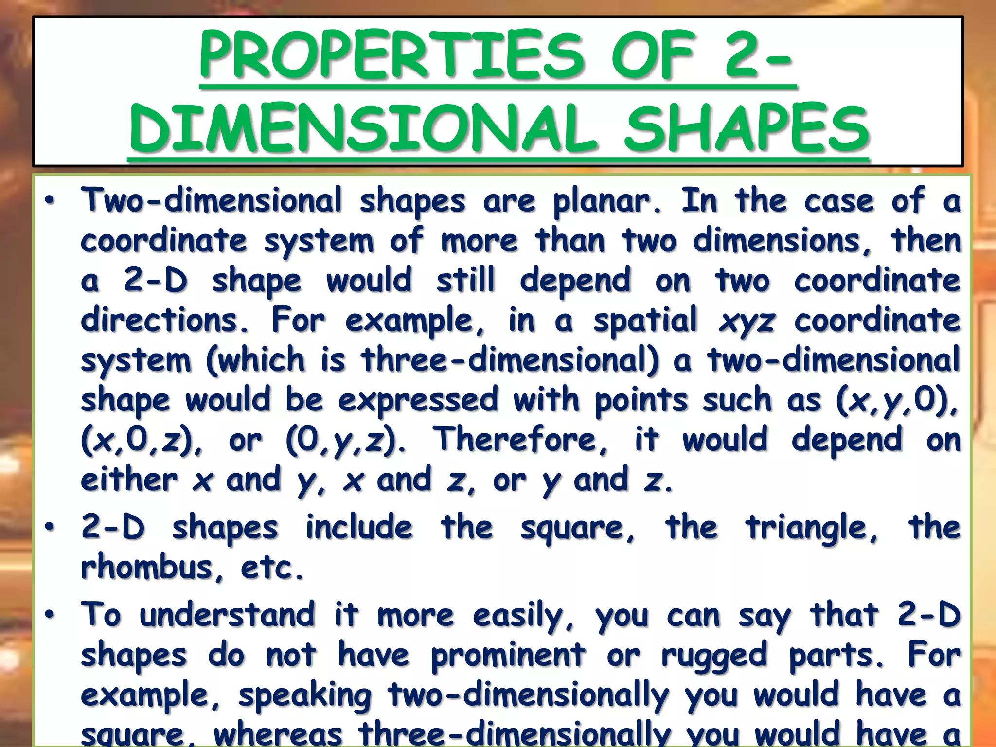 PROPERTIES OF 2- 
DIMENSIONAL SHAPES 
• Two-dimensional shapes are planar. In the case of a 
coordinate system of more than two dimensions, then 
a 2-D shape would still depend on two coordinate 
directions. For example, in a spatial xyz coordinate 
system (which is three-dimensional) a two-dimensional 
shape would be expressed with points such as (x,y,0), 
(x,0,z), or (0,y,z). Therefore, it would depend on 
either x and y, x and z, or y and z. 
• 2-D shapes include the square, the triangle, the 
rhombus, etc. 
• To understand it more easily, you can say that 2-D 
shapes do not have prominent or rugged parts. For 
example, speaking two-dimensionally you would have a 
square, whereas three-dimensionally you would have a 
 