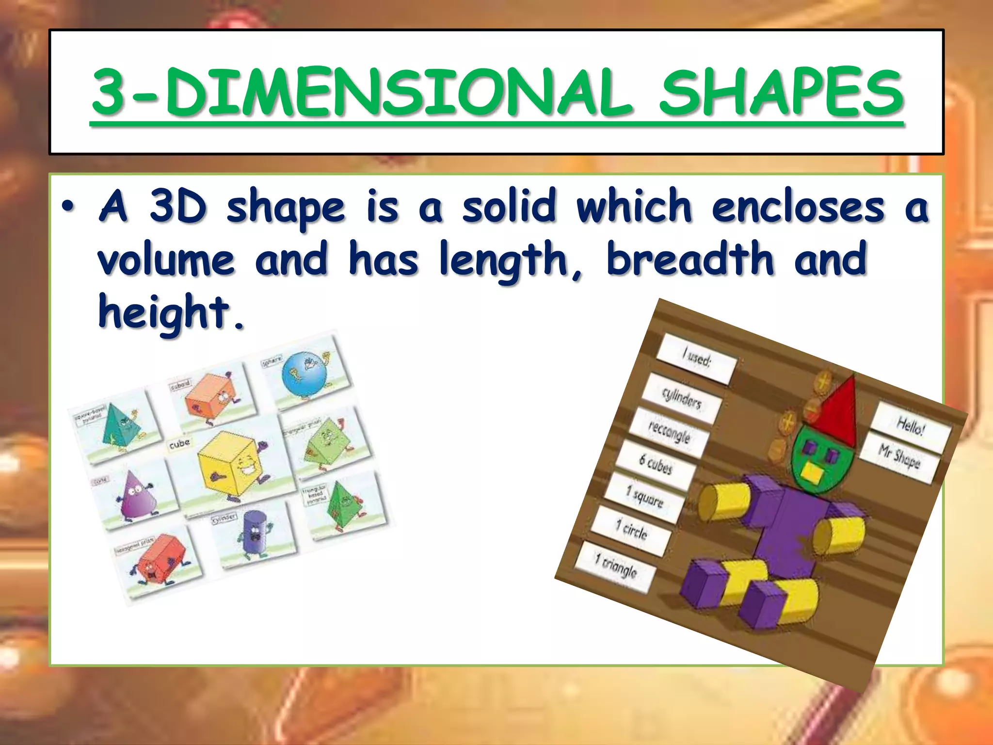 3-DIMENSIONAL SHAPES 
• A 3D shape is a solid which encloses a 
volume and has length, breadth and 
height. 
 