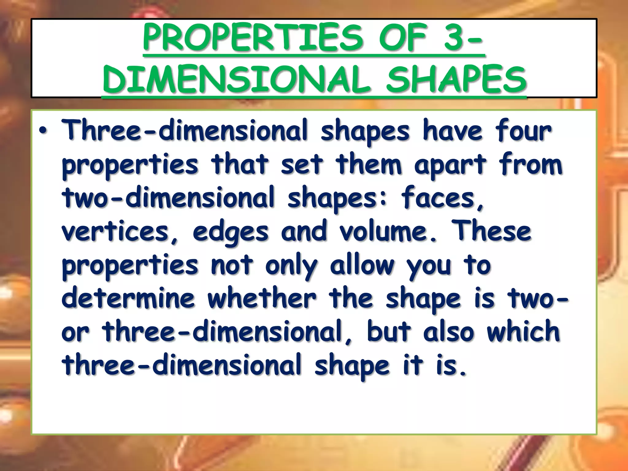 PROPERTIES OF 3- 
DIMENSIONAL SHAPES 
• Three-dimensional shapes have four 
properties that set them apart from 
two-dimensional shapes: faces, 
vertices, edges and volume. These 
properties not only allow you to 
determine whether the shape is two-or 
three-dimensional, but also which 
three-dimensional shape it is. 
 