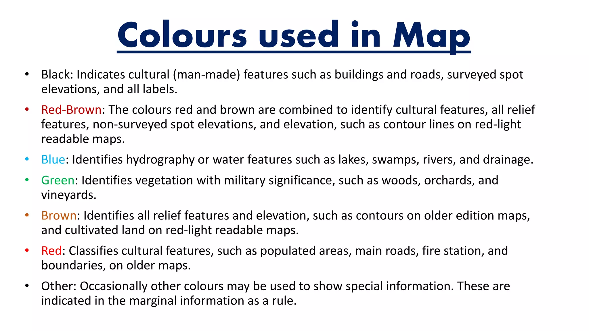 Colours used in Map
• Black: Indicates cultural (man-made) features such as buildings and roads, surveyed spot
elevations, and all labels.
• Red-Brown: The colours red and brown are combined to identify cultural features, all relief
features, non-surveyed spot elevations, and elevation, such as contour lines on red-light
readable maps.
• Blue: Identifies hydrography or water features such as lakes, swamps, rivers, and drainage.
• Green: Identifies vegetation with military significance, such as woods, orchards, and
vineyards.
• Brown: Identifies all relief features and elevation, such as contours on older edition maps,
and cultivated land on red-light readable maps.
• Red: Classifies cultural features, such as populated areas, main roads, fire station, and
boundaries, on older maps.
• Other: Occasionally other colours may be used to show special information. These are
indicated in the marginal information as a rule.
 