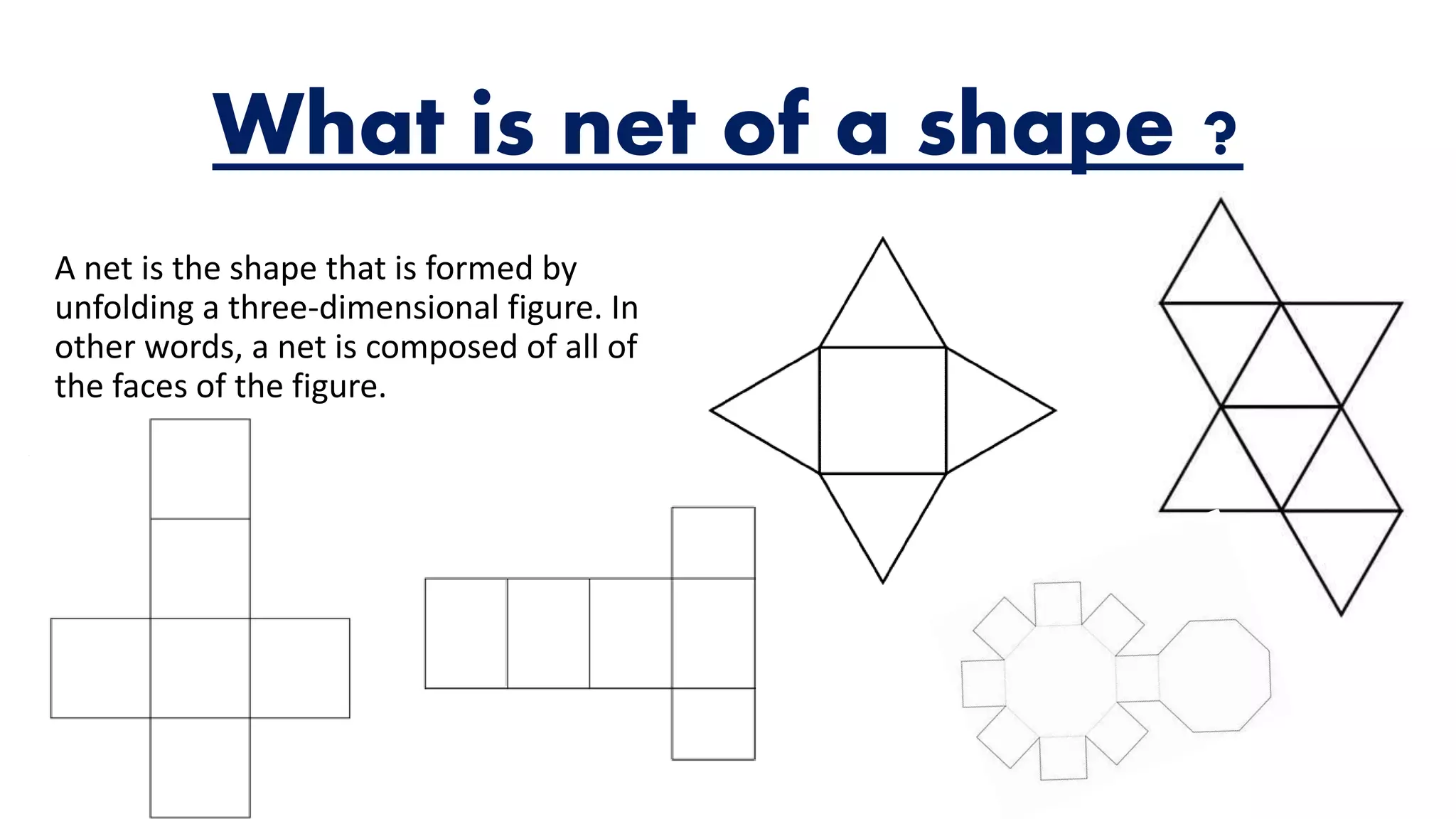 What is net of a shape ?
A net is the shape that is formed by
unfolding a three-dimensional figure. In
other words, a net is composed of all of
the faces of the figure.
 