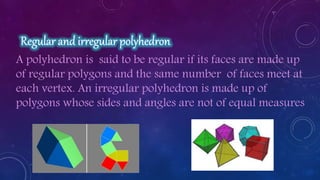 A polyhedron is said to be regular if its faces are made up
of regular polygons and the same number of faces meet at
each vertex. An irregular polyhedron is made up of
polygons whose sides and angles are not of equal measures
 