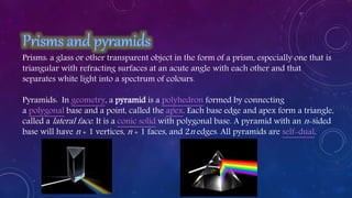 Prisms: a glass or other transparent object in the form of a prism, especially one that is
triangular with refracting surfaces at an acute angle with each other and that
separates white light into a spectrum of colours.
Pyramids: In geometry, a pyramid is a polyhedron formed by connecting
a polygonal base and a point, called the apex. Each base edge and apex form a triangle,
called a lateral face. It is a conic solid with polygonal base. A pyramid with an n-sided
base will have n + 1 vertices, n + 1 faces, and 2n edges. All pyramids are self-dual.
 
