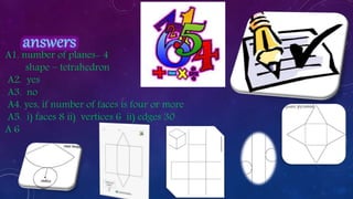 A1. number of planes- 4
shape – tetrahedron
A2. yes
A3. no
A4. yes, if number of faces is four or more
A5. i) faces 8 ii) vertices 6 ii) edges 30
A 6
 