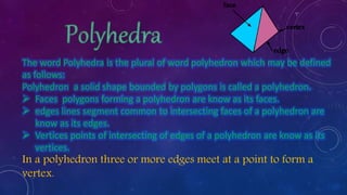 The word Polyhedra is the plural of word polyhedron which may be defined
as follows:
Polyhedron a solid shape bounded by polygons is called a polyhedron.
 Faces polygons forming a polyhedron are know as its faces.
 edges lines segment common to intersecting faces of a polyhedron are
know as its edges.
 Vertices points of intersecting of edges of a polyhedron are know as its
vertices.
In a polyhedron three or more edges meet at a point to form a
vertex.
 