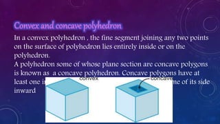 In a convex polyhedron , the fine segment joining any two points
on the surface of polyhedron lies entirely inside or on the
polyhedron.
A polyhedron some of whose plane section are concave polygons
is known as a concave polyhedron. Concave polygons have at
least one interior angle greater than 180* and has some of its side
inward
 