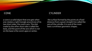 CONE
a cone is a solid object that one gets when
one rotates a right triangle around one of its
two short sides, the cone's axis.The disk
made by the other short side is called the
base, and the point of the axis which is not
on the base is the cone's apex or vertex.
CYLINDER
the surface formed by the points at a fixed
distance from a given straight line called the
axis of the cylinder. It is one of the most
basic curvilinear geometric shapes.
 