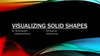 VISUALIZING SOLID SHAPES
By : Mansi Agrawal Ashi Agarwal
Aakanksha Sharma Reasha Kumar
 