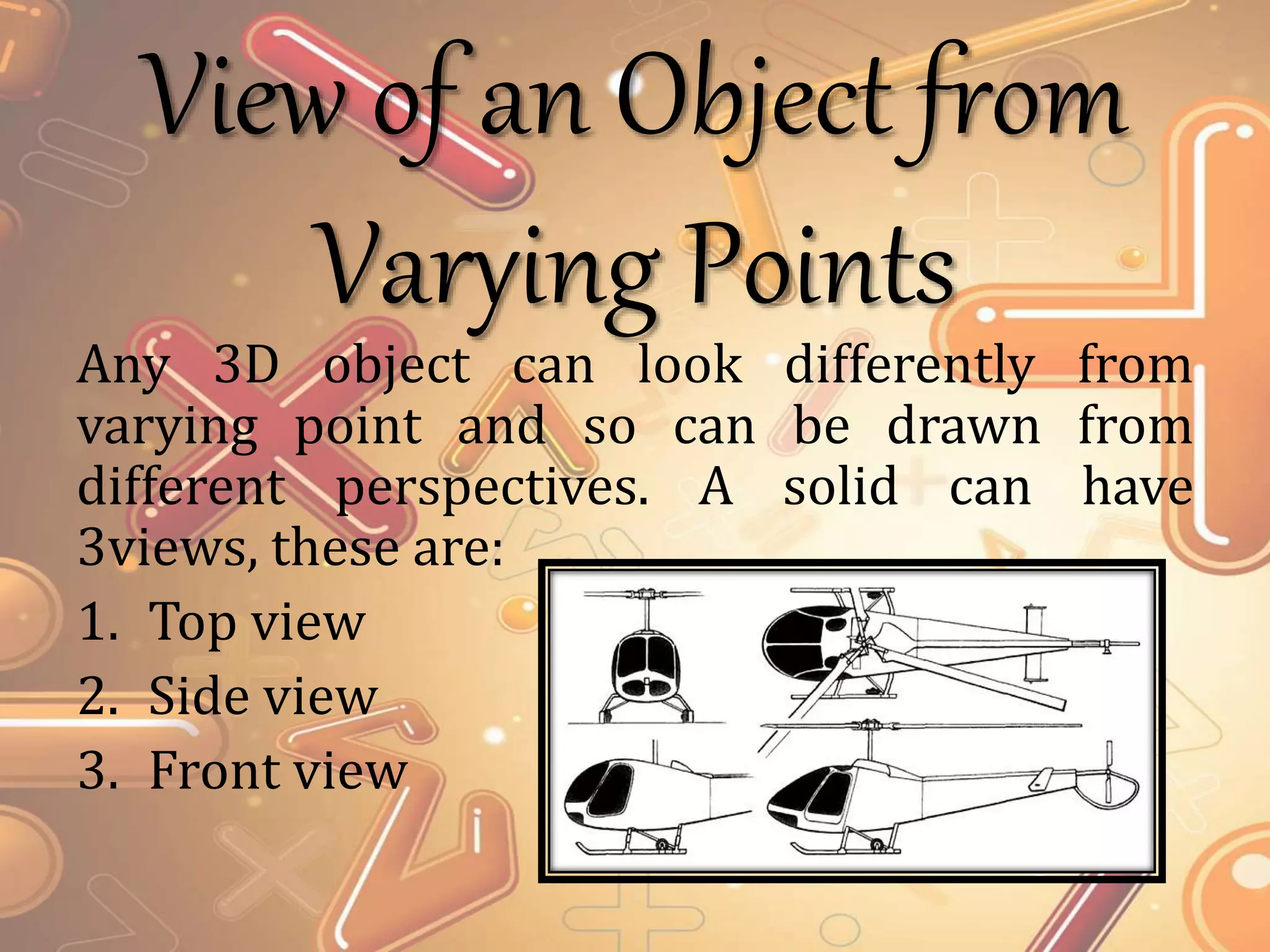 View of an Object from
Varying Points
Any 3D object can look differently from
varying point and so can be drawn from
different perspectives. A solid can have
3views, these are:
1. Top view
2. Side view
3. Front view
 