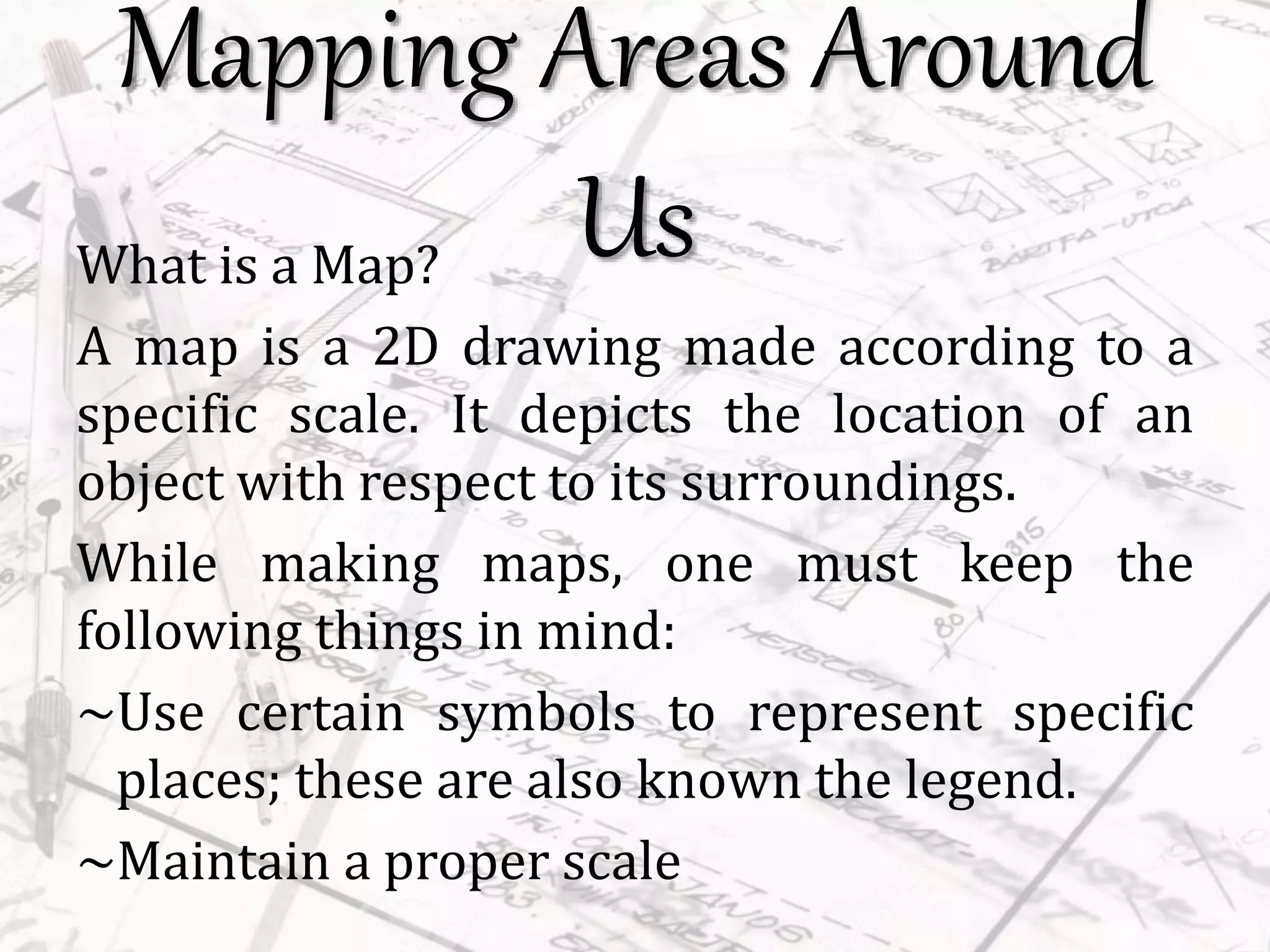 Mapping Areas Around
UsWhat is a Map?
A map is a 2D drawing made according to a
specific scale. It depicts the location of an
object with respect to its surroundings.
While making maps, one must keep the
following things in mind:
~Use certain symbols to represent specific
places; these are also known the legend.
~Maintain a proper scale
 