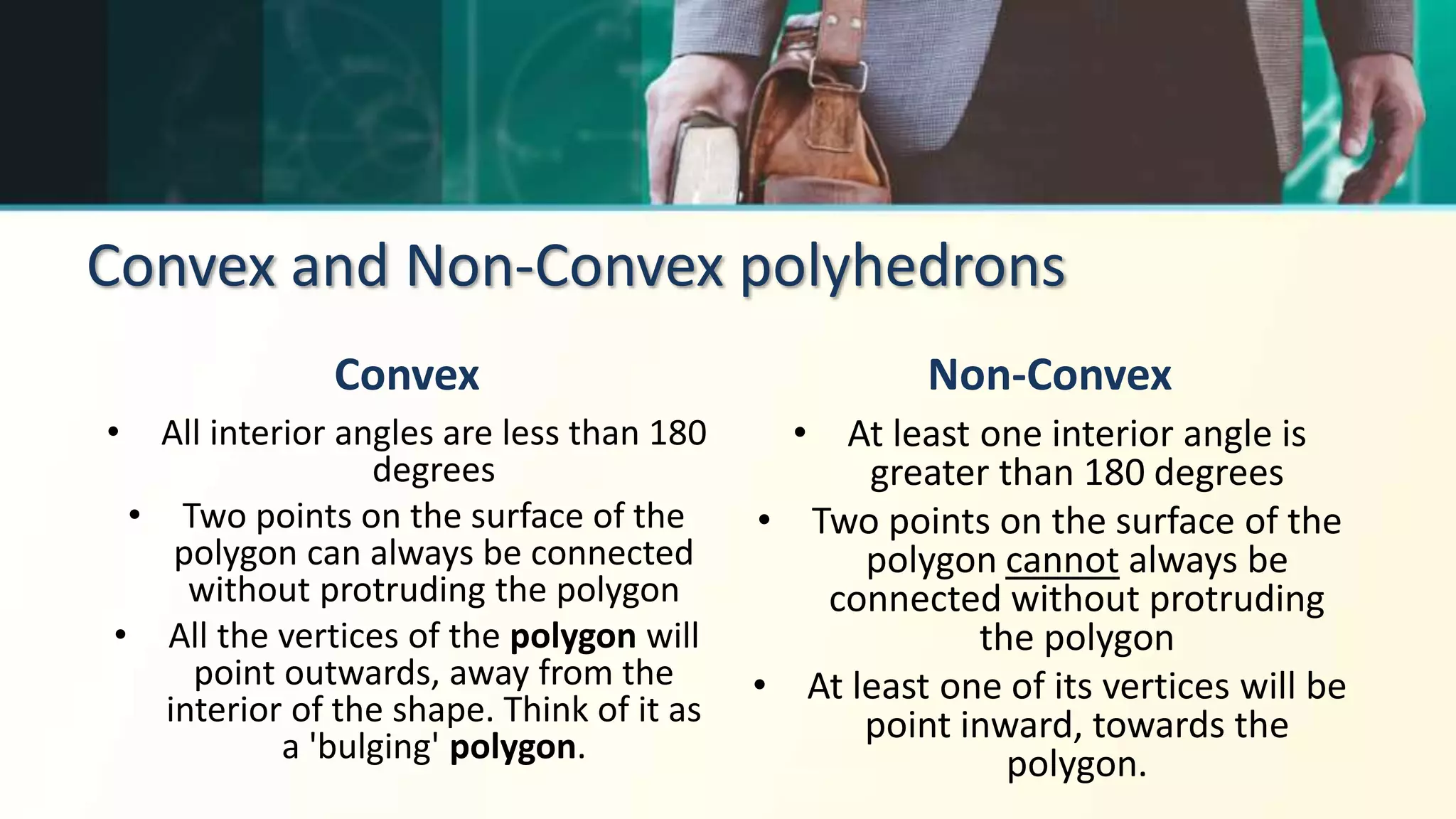 Convex and Non-Convex polyhedrons
Convex
• All interior angles are less than 180
degrees
• Two points on the surface of the
polygon can always be connected
without protruding the polygon
• All the vertices of the polygon will
point outwards, away from the
interior of the shape. Think of it as
a 'bulging' polygon.
Non-Convex
• At least one interior angle is
greater than 180 degrees
• Two points on the surface of the
polygon cannot always be
connected without protruding
the polygon
• At least one of its vertices will be
point inward, towards the
polygon.
 