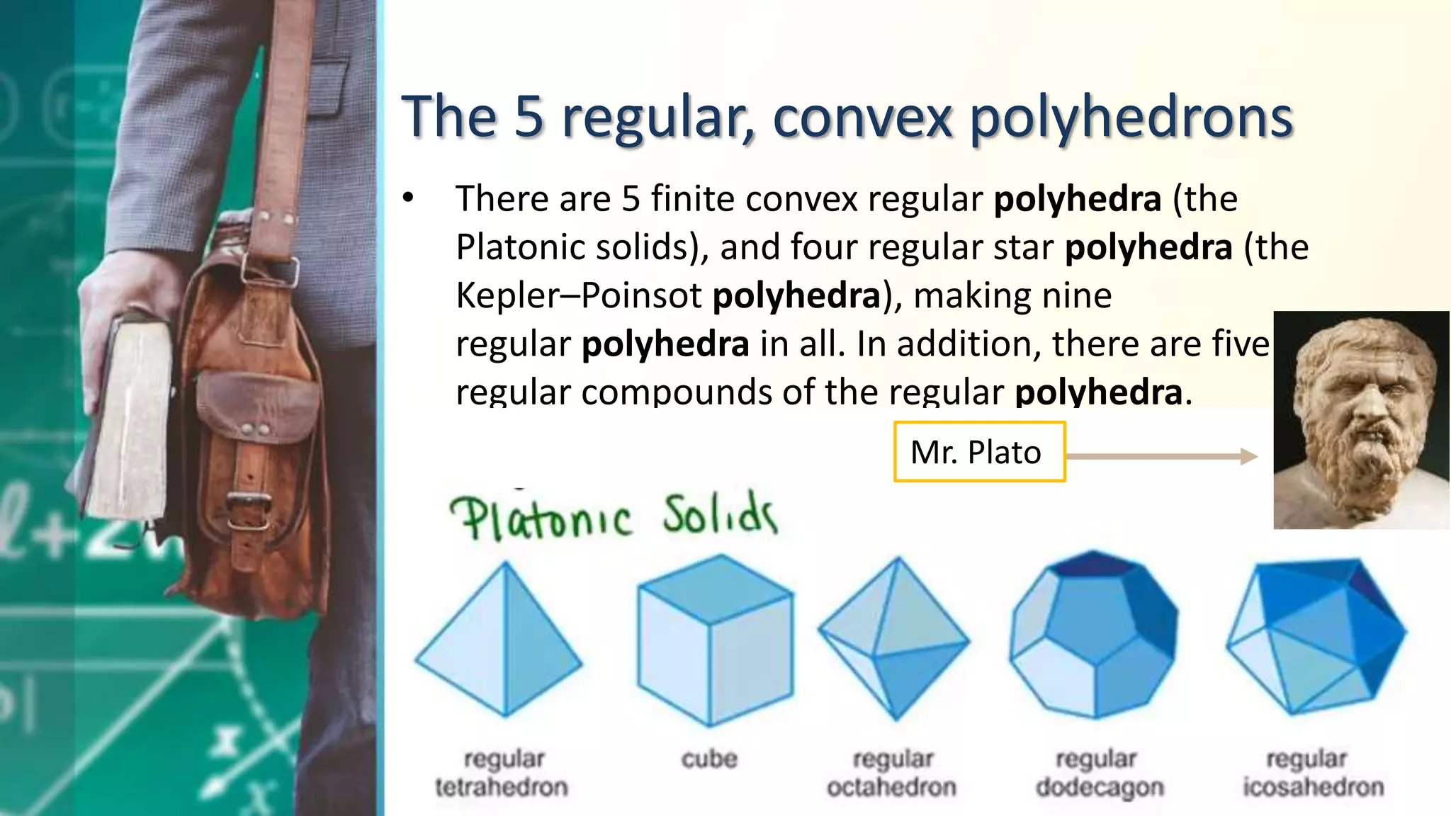 The 5 regular, convex polyhedrons
• There are 5 finite convex regular polyhedra (the
Platonic solids), and four regular star polyhedra (the
Kepler–Poinsot polyhedra), making nine
regular polyhedra in all. In addition, there are five
regular compounds of the regular polyhedra.
Mr. Plato
 