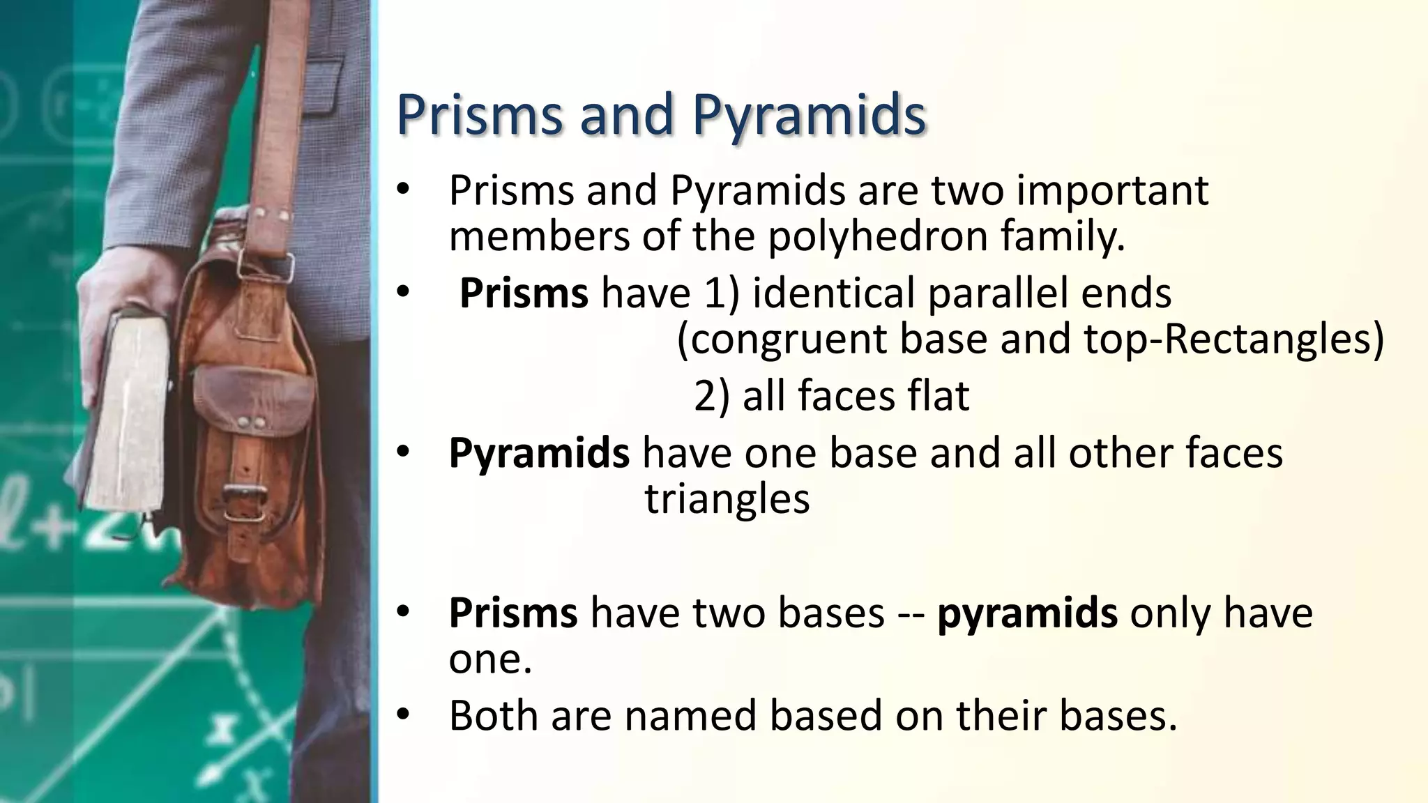 Prisms and Pyramids
• Prisms and Pyramids are two important
members of the polyhedron family.
• Prisms have 1) identical parallel ends
(congruent base and top-Rectangles)
2) all faces flat
• Pyramids have one base and all other faces
triangles
• Prisms have two bases -- pyramids only have
one.
• Both are named based on their bases.
 