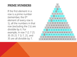 PRIME NUMBERS
If the first element in a
row is a prime number
(remember, the 0th
element of every row is
1), all the numbers in that
row (excluding the 1's) are
divisible by it. For
example, in row 7 (1 7 21
35 35 21 7 1) 7, 21, and
35 are all divisible by 7.

 