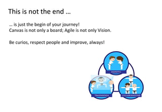 This	
  is	
  not	
  the	
  end	
  …	
  
…	
  is	
  just	
  the	
  begin	
  of	
  your	
  journey!	
  
Canvas	
  is	
  not	
  only	
  a	
  board;	
  Agile	
  is	
  not	
  only	
  Vision.	
  
	
  
Be	
  curios,	
  respect	
  people	
  and	
  improve,	
  always!	
  	
  

 