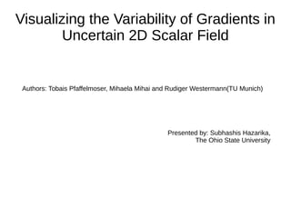 Visualizing the Variability of Gradients in
Uncertain 2D Scalar Field
Authors: Tobais Pfaffelmoser, Mihaela Mihai and Rudiger Westermann(TU Munich)
Presented by: Subhashis Hazarika,
The Ohio State University
 