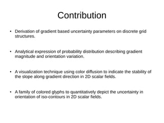 Contribution
● Derivation of gradient based uncertainty parameters on discrete grid
structures.
● Analytical expression of probability distribution describing gradient
magnitude and orientation variation.
● A visualization technique using color diffusion to indicate the stability of
the slope along gradient direction in 2D scalar fields.
● A family of colored glyphs to quantitatively depict the uncertainty in
orientation of iso-contours in 2D scalar fields.
 