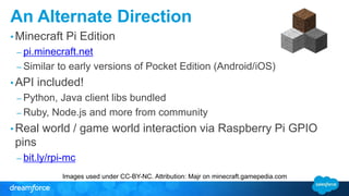 An Alternate Direction 
•Minecraft Pi Edition 
– pi.minecraft.net 
– Similar to early versions of Pocket Edition (Android/iOS) 
• API included! 
– Python, Java client libs bundled 
– Ruby, Node.js and more from community 
• Real world / game world interaction via Raspberry Pi GPIO 
pins 
– bit.ly/rpi-mc 
Images used under CC-BY-NC. Attribution: Majr on minecraft.gamepedia.com 
 