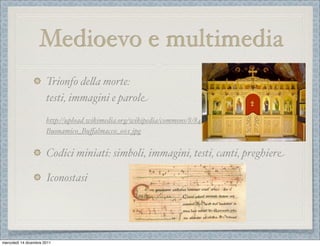 Medioevo e multimedia
                       Trionfo de%a morte:
                       testi, immagini e parole
                       http://upload.wikimedia.org/wikipedia/commons/8/84/
                       Buonamico_Buﬀalmacco_001.jpg


                       Codici miniati: simboli, immagini, testi, canti, preghiere

                       Iconostasi




mercoledì 14 dicembre 2011
 