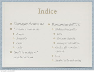 Indice
                       Ľimmagine che racconta   Il mutamento de%’ITC
                       Medium e immagine          Elaborazione graﬁca
                             disegno                 Falsi
                             fotograﬁa               Restauro digitale
                             audio                   Immagini interattive
                             video                Graﬁca 3D e ambienti
                       Graﬁci e mappe nel         virtuali
                                                  GIS
                       mondo cartaceo
                                                  Audio / video podcasting


mercoledì 14 dicembre 2011
 