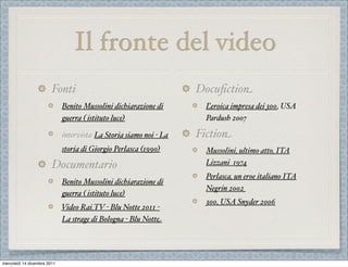 Il fronte del video
                        Fonti                                      Docuﬁction
                             Benito Mussolini dichiarazione di       Ľeroica impresa dei 300, USA
                             guerra ( istituto luce)                 Pardush 2007

                             intervista La Storia siamo noi - La   Fiction
                             storia di Giorgio Perlasca (1990)       Mussolini, ultimo atto, ITA
                        Documentario                                 Lizzani 1974
                                                                     Perlasca, un eroe italiano ITA
                             Benito Mussolini dichiarazione di
                                                                     Negrin 2002
                             guerra ( istituto luce)
                                                                     300, USA Snyder 2006
                             Video Rai.TV - Blu Notte 2011 -
                             La strage di Bologna - Blu Notte




mercoledì 14 dicembre 2011
 