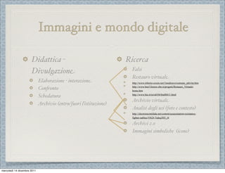 Immagini e mondo digitale

                      Didattica -                                  Ricerca
                      Divulgazione                                   Falsi
                                                                     Restauro virtuale
                             Elaborazione - interazione              http://www.roberto-crosio.net/1medioevo/comune_attivita.htm
                                                                     http://www.bncf.firenze.sbn.it/progetti/Restauro_Virtuale/
                             Con(onto                                home.htm
                                                                     http://www.bta.it/txt/a0/04/bta00411.html
                             Schedatura
                                                                    Archivio virtuale
                             Archivio (entrø/fuori ľistituzione)
                                                                    Analisi degli usi (foto e contesto)
                                                                     http://electronicintifada.net/content/assassination-resistance-
                                                                     fighter-nablus/5562#.Tsdsq3H5_l4

                                                                    Archivi 2.0
                                                                    Immagini simboliche (icone)




mercoledì 14 dicembre 2011
 