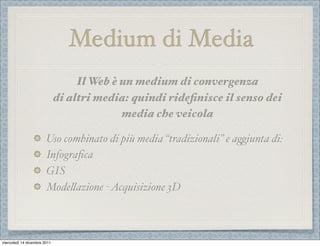 Medium di Media
                                  Il Web è un medium di convergenza
                             di altri media: quindi rideﬁnisce il senso dei
                                           media che veicola

                       Uso combinato di più media “tradizionali” e a1iunta di:
                       Infograﬁca
                       GIS
                       Mode%azione - Acquisizione 3D



mercoledì 14 dicembre 2011
 