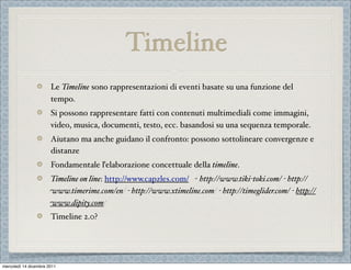 Timeline
                       Le Timeline sono rappresentazioni di eventi basate su una funzione del
                       tempo.
                       Si possono rappresentare fatti con contenuti multimediali come immagini,
                       video, musica, documenti, testo, ecc. basandosi su una sequenza temporale.
                       Aiutano ma anche guidano il confronto: possono sottolineare convergenze e
                       distanze
                       Fondamentale ľelaborazione concettuale della timeline.
                       Timeline on line: http://www.capzles.com/ - http://www.tiki-toki.com/ - http://
                       www.timerime.com/en/ - http://www.xtimeline.com/ - http://timeglider.com/ - http://
                       www.dipity.com/
                       Timeline 2.0?




mercoledì 14 dicembre 2011
 