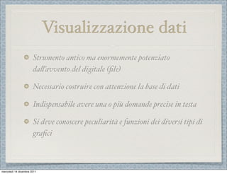 Visualizzazione dati
                       Strumento antico ma enormemente potenziato
                       da%’avvento del digitale (ﬁle)

                       Necessario costruire con attenzione la base di dati

                       Indispensabile avere una o più domande precise in testa

                       Si deve conoscere peculiarità e funzioni dei diversi tipi di
                       graﬁci



mercoledì 14 dicembre 2011
 