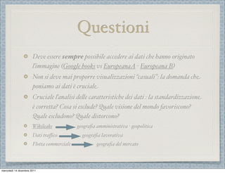 Questioni
                       Deve essere sempre possibile accedere ai dati che hanno originato
                       ľimmagine (Google books vs EuropeanaA - Europeana B)
                       Non si deve mai proporre visualizzazioni “casuali”: la domanda che
                       poniamo ai dati è cruciale
                       Cruciale ľanalisi de%e caratteristiche dei dati : la standardizzazione
                       è corretta? Cosa si esclude? Quale visione del mondo favoriscono?
                       Quale escludono? Quale distorcono?
                       Wikileaks            geograﬁa amministrativa - geopolitica
                       Dati traﬃco            geograﬁa lavorativa
                       Flotta commerciale            geograﬁa del mercato



mercoledì 14 dicembre 2011
 