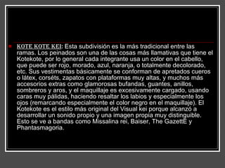 Kote Kote kei :  Esta subdivisión es la más tradicional entre las ramas. Los peinados son una de las cosas más llamativas que tiene el Kotekote, por lo general cada integrante usa un color en el cabello, que puede ser rojo, morado, azul, naranja, o totalmente decolorado, etc. Sus vestimentas básicamente se conforman de apretados cueros o látex, corséts, zapatos con plataformas muy altas, y muchos más accesorios extras como glamorosas bufandas, guantes, anillos, sombreros y aros, y el maquillaje es excesivamente cargado, usando caras muy pálidas, haciendo resaltar los labios y especialmente los ojos (remarcando especialmente el color negro en el maquillaje). El Kotekote es el estilo más original del Visual kei porque alcanzó a desarrollar un sonido propio y una imagen propia muy distinguible. Esto se ve a bandas como Missalina rei, Baiser, The GazettE y Phantasmagoria.  