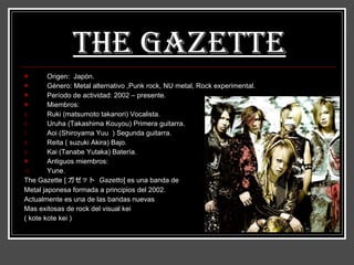 The Gazette   Origen:  Japón.  Género: Metal alternativo ,Punk rock, NU metal, Rock experimental. Período de actividad: 2002 – presente. Miembros: Ruki (matsumoto takanori) Vocalista. Uruha (Takashima Kouyou) Primera guitarra. Aoi (Shiroyama Yuu  ) Segunda guitarra.  Reita ( suzuki Akira) Bajo. Kai (Tanabe Yutaka) Batería. Antiguos miembros: Yune. The Gazette  [ ガゼット  Gazetto ] es una banda de Metal japonesa formada a principios del 2002. Actualmente es una de las bandas nuevas  Mas exitosas de rock del visual kei ( kote kote kei ) 