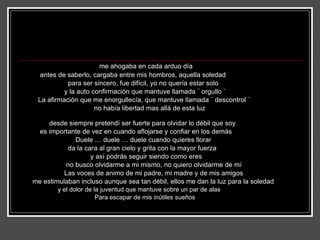 me ahogaba en cada arduo día  antes de saberlo, cargaba entre mis hombros, aquella soledad para ser sincero, fue difícil, yo no quería estar solo  y la auto confirmación que mantuve llamada ¨ orgullo ¨ La afirmación que me enorgullecía, que mantuve llamada ¨ descontrol ¨ no había libertad mas allá de esta luz  desde siempre pretendí ser fuerte para olvidar lo débil que soy  es importante de vez en cuando aflojarse y confiar en los demás Duele … duele … duele cuando quieres llorar  da la cara al gran cielo y grita con la mayor fuerza y así podrás seguir siendo como eres no busco olvidarme a mi mismo, no quiero olvidarme de mí Las voces de animo de mi padre, mi madre y de mis amigos me estimulaban incluso aunque sea tan débil, ellos me dan la luz para la soledad y el dolor de la juventud que mantuve sobre un par de alas  Para escapar de mis inútiles sueños 