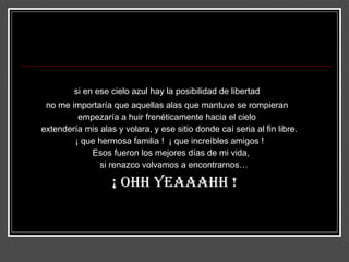 si en ese cielo azul hay la posibilidad de libertad no me importaría que aquellas alas que mantuve se rompieran empezaría a huir frenéticamente hacia el cielo extendería mis alas y volara, y ese sitio donde caí seria al fin libre. ¡ que hermosa familia !  ¡ que increíbles amigos ! Esos fueron los mejores días de mi vida, si renazco volvamos a encontrarnos… ¡ ohh yeaaahh ! 