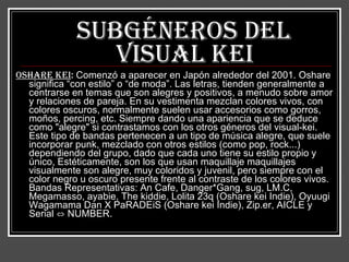 Subgéneros del   visual kei Oshare kei :  Comenzó a aparecer en Japón alrededor del 2001. Oshare significa “con estilo” o “de moda”. Las letras, tienden generalmente a centrarse en temas que son alegres y positivos, a menudo sobre amor y relaciones de pareja. En su vestimenta mezclan colores vivos, con colores oscuros, normalmente suelen usar accesorios como gorros, moños, percing, etc. Siempre dando una apariencia que se deduce como "alegre" si contrastamos con los otros géneros del visual-kei. Este tipo de bandas pertenecen a un tipo de música alegre, que suele incorporar punk, mezclado con otros estilos (como pop, rock...) dependiendo del grupo, dado que cada uno tiene su estilo propio y único, Estéticamente, son los que usan maquillaje maquillajes visualmente son alegre, muy coloridos y juvenil, pero siempre con el color negro u oscuro presente frente al contraste de los colores vivos. Bandas Representativas: An Cafe, Danger*Gang, sug, LM.C, Megamasso, ayabie, The kiddie, Lolita 23q (Oshare kei Indie), Oyuugi Wagamama Dan X PaRADEiS (Oshare kei Indie), Zip.er, AICLE y Serial ⇔ NUMBER.   