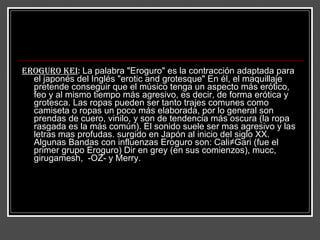 Eroguro kei :  La palabra "Eroguro" es la contracción adaptada para el japonés del Inglés "erotic and grotesque" En él, el maquillaje pretende conseguir que el músico tenga un aspecto más erótico, feo y al mismo tiempo más agresivo, es decir, de forma erótica y grotesca. Las ropas pueden ser tanto trajes comunes como camiseta o ropas un poco más elaborada, por lo general son prendas de cuero, vinilo, y son de tendencia más oscura (la ropa rasgada es la más común). El sonido suele ser mas agresivo y las letras mas profudas. surgido en Japón al inicio del siglo XX. Algunas Bandas con influenzas Eroguro son: Cali≠Gari (fue el primer grupo Eroguro) Dir en grey (en sus comienzos), mucc, girugamesh,  -OZ- y Merry.  