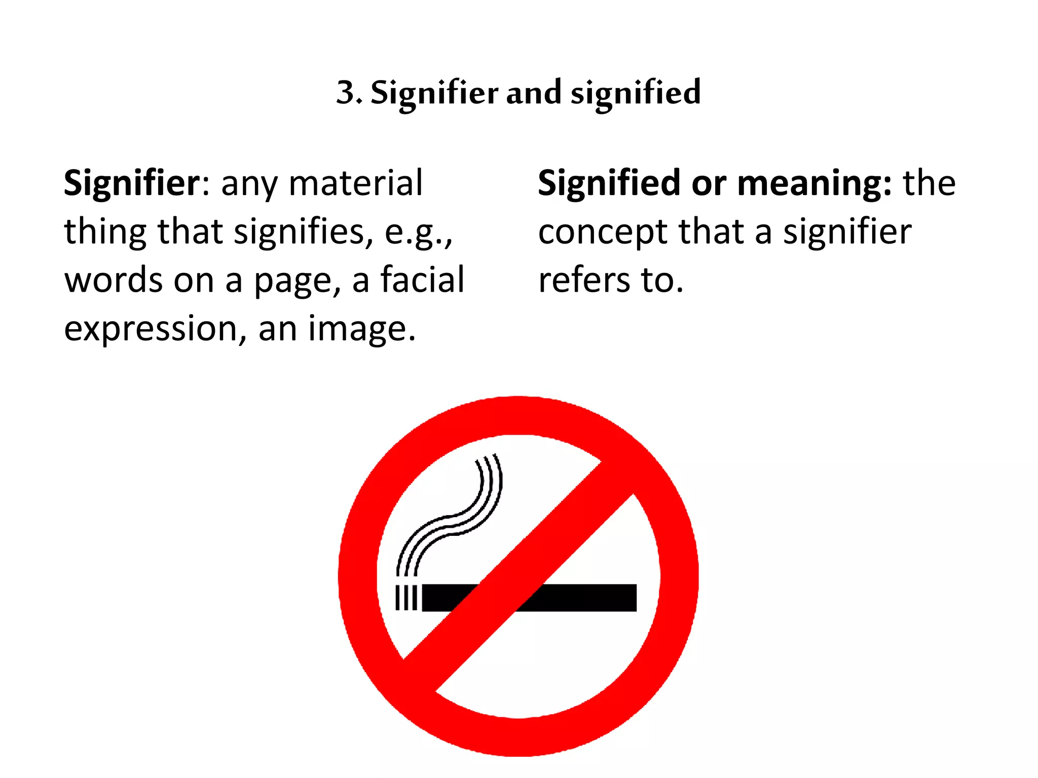3. Signifier and signified 
Signifier: any material 
thing that signifies, e.g., 
words on a page, a facial 
expression, an image. 
Signified or meaning: the 
concept that a signifier 
refers to. 
 