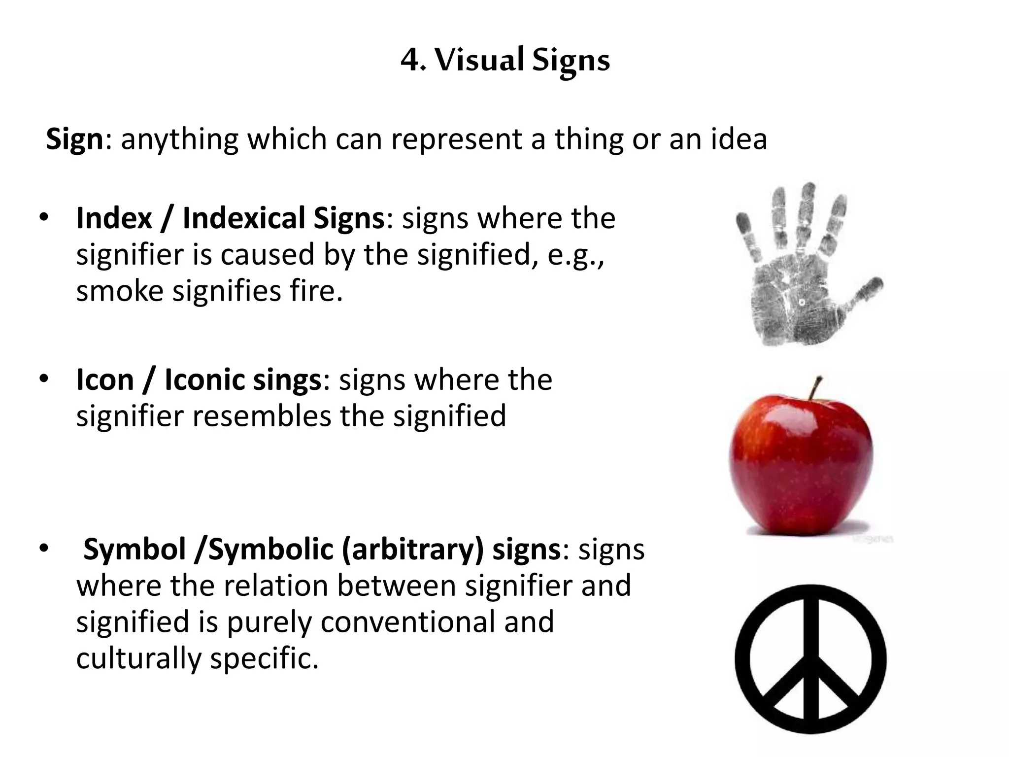 4. Visual Signs 
Sign: anything which can represent a thing or an idea 
• Index / Indexical Signs: signs where the 
signifier is caused by the signified, e.g., 
smoke signifies fire. 
• Icon / Iconic sings: signs where the 
signifier resembles the signified 
• Symbol /Symbolic (arbitrary) signs: signs 
where the relation between signifier and 
signified is purely conventional and 
culturally specific. 
 