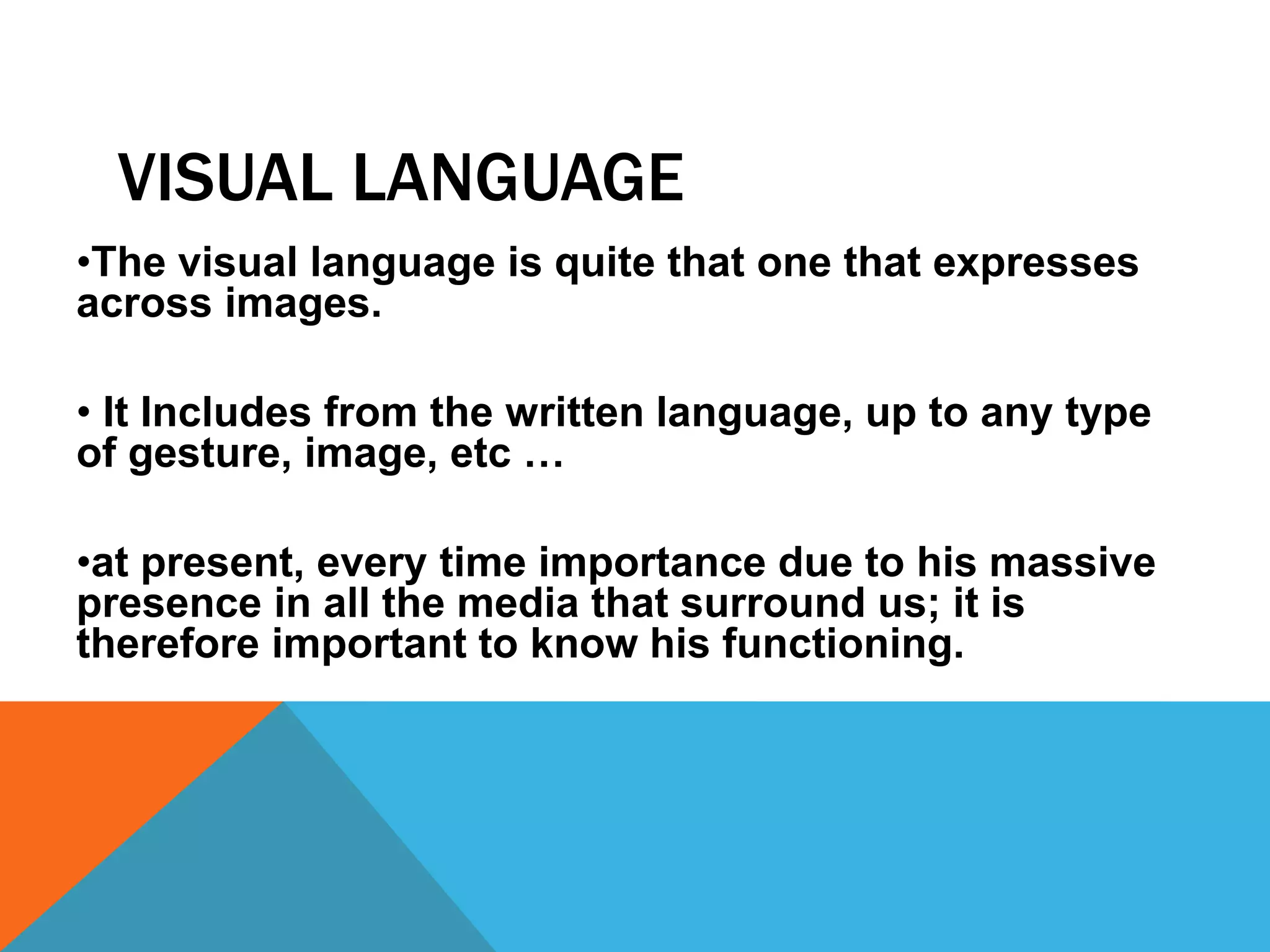 VISUAL LANGUAGE
•The visual language is quite that one that expresses
across images.
• It Includes from the written language, up to any type
of gesture, image, etc …
•at present, every time importance due to his massive
presence in all the media that surround us; it is
therefore important to know his functioning.
 