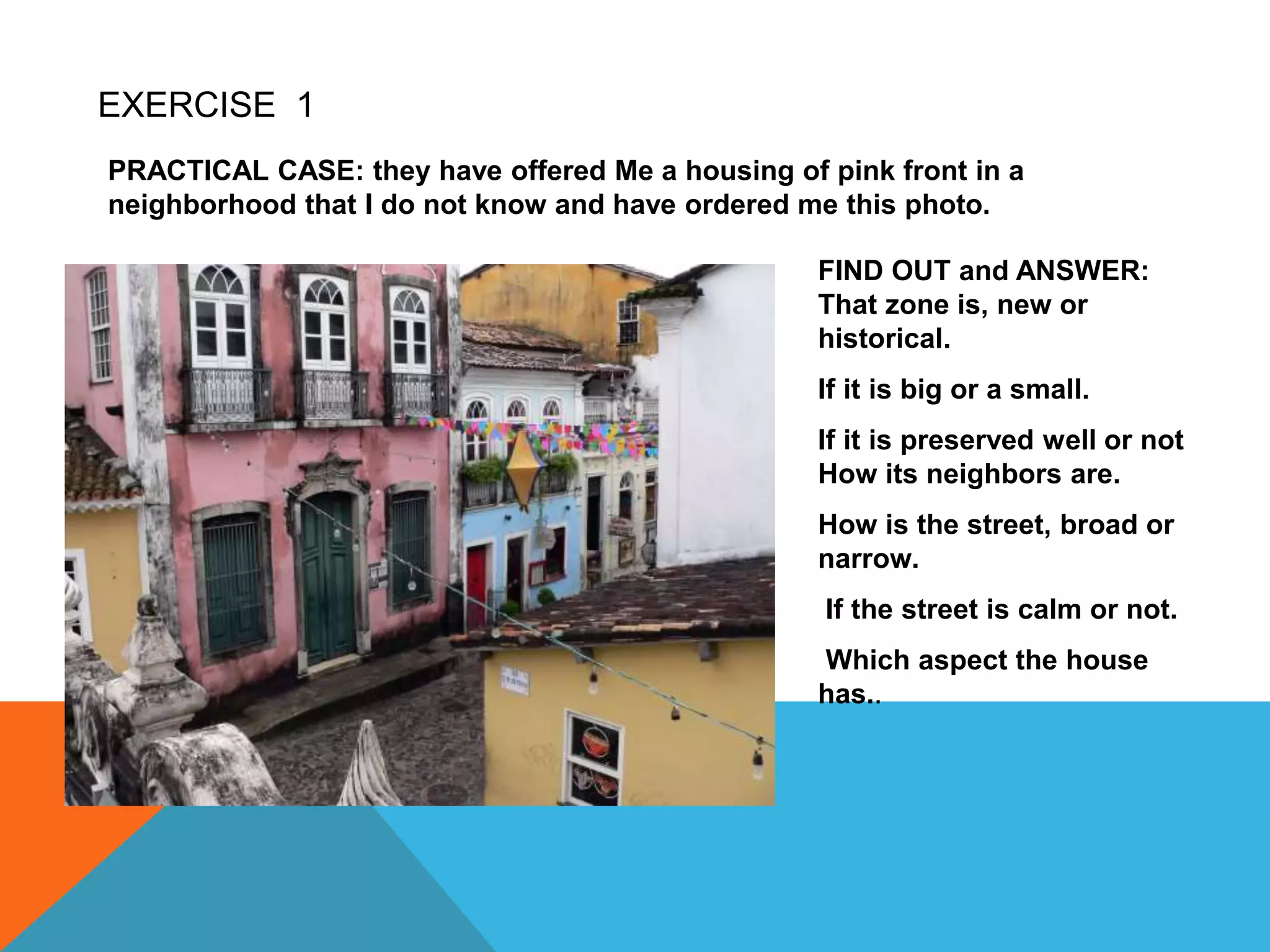 EXERCISE 1
PRACTICAL CASE: they have offered Me a housing of pink front in a
neighborhood that I do not know and have ordered me this photo.
FIND OUT and ANSWER:
That zone is, new or
historical.
If it is big or a small.
If it is preserved well or not
How its neighbors are.
How is the street, broad or
narrow.
If the street is calm or not.
Which aspect the house
has..
 